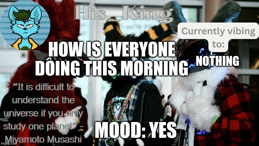 His_Kings template (credit to We_Came_As_Protogens) | HOW IS EVERYONE DOING THIS MORNING; NOTHING; MOOD: YES | image tagged in his_kings template credit to we_came_as_protogens | made w/ Imgflip meme maker