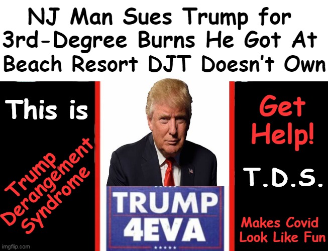 Tyrannical Delusional Subversives Have T D S -- Worse Than Having STDs! | NJ Man Sues Trump for 
3rd-Degree Burns He Got At; Beach Resort DJT Doesn’t Own; Get 
Help! This is; T.D.S. Derangement; Trump; Syndrome; Makes Covid 
Look Like Fun | image tagged in politics,donald trump,tds,stds,trump derangement syndrome,political humor | made w/ Imgflip meme maker