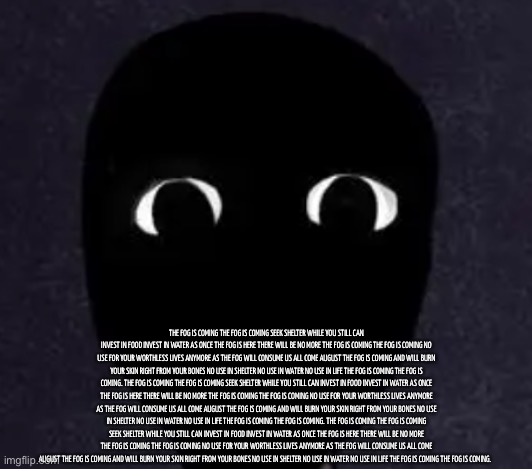 the fog is coming | THE FOG IS COMING THE FOG IS COMING SEEK SHELTER WHILE YOU STILL CAN INVEST IN FOOD INVEST IN WATER AS ONCE THE FOG IS HERE THERE WILL BE NO MORE THE FOG IS COMING THE FOG IS COMING NO USE FOR YOUR WORTHLESS LIVES ANYMORE AS THE FOG WILL CONSUME US ALL COME AUGUST THE FOG IS COMING AND WILL BURN YOUR SKIN RIGHT FROM YOUR BONES NO USE IN SHELTER NO USE IN WATER NO USE IN LIFE THE FOG IS COMING THE FOG IS COMING. THE FOG IS COMING THE FOG IS COMING SEEK SHELTER WHILE YOU STILL CAN INVEST IN FOOD INVEST IN WATER AS ONCE THE FOG IS HERE THERE WILL BE NO MORE THE FOG IS COMING THE FOG IS COMING NO USE FOR YOUR WORTHLESS LIVES ANYMORE AS THE FOG WILL CONSUME US ALL COME AUGUST THE FOG IS COMING AND WILL BURN YOUR SKIN RIGHT FROM YOUR BONES NO USE IN SHELTER NO USE IN WATER NO USE IN LIFE THE FOG IS COMING THE FOG IS COMING. THE FOG IS COMING THE FOG IS COMING SEEK SHELTER WHILE YOU STILL CAN INVEST IN FOOD INVEST IN WATER AS ONCE THE FOG IS HERE THERE WILL BE NO MORE THE FOG IS COMING THE FOG IS COMING NO USE FOR YOUR WORTHLESS LIVES ANYMORE AS THE FOG WILL CONSUME US ALL COME AUGUST THE FOG IS COMING AND WILL BURN YOUR SKIN RIGHT FROM YOUR BONES NO USE IN SHELTER NO USE IN WATER NO USE IN LIFE THE FOG IS COMING THE FOG IS COMING. | made w/ Imgflip meme maker