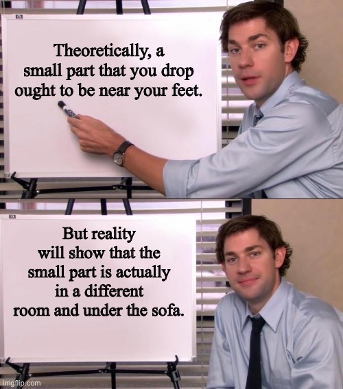 Reality vs Theory | Theoretically, a small part that you drop ought to be near your feet. But reality will show that the small part is actually in a different room and under the sofa. | image tagged in jim halpert explains | made w/ Imgflip meme maker