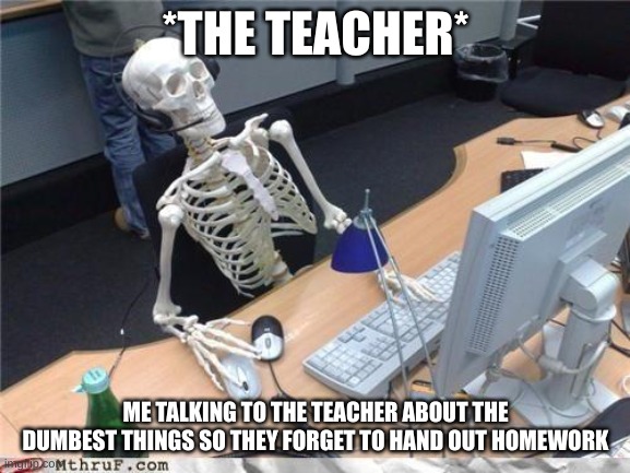 Waiting skeleton | *THE TEACHER*; ME TALKING TO THE TEACHER ABOUT THE DUMBEST THINGS SO THEY FORGET TO HAND OUT HOMEWORK | image tagged in waiting skeleton | made w/ Imgflip meme maker