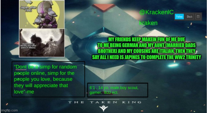 kraken destiny temp | MY FRIENDS KEEP MAKEIN FUN OF ME DUE TO ME BEING GERMAN AND MY AUNT (MARRIED DADS BROTHER) AND MY COUSINS ARE ITALIAN, THEN THEY SAY ALL I NEED IS JAPINES TO COMPLETE THE WW2 TRINITY | image tagged in kraken destiny temp | made w/ Imgflip meme maker