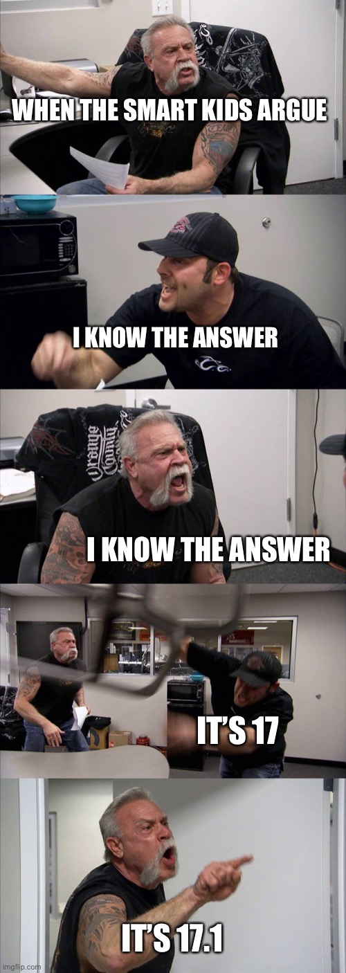 American Chopper Argument Meme | WHEN THE SMART KIDS ARGUE; I KNOW THE ANSWER; I KNOW THE ANSWER; IT’S 17; IT’S 17.1 | image tagged in memes,american chopper argument | made w/ Imgflip meme maker