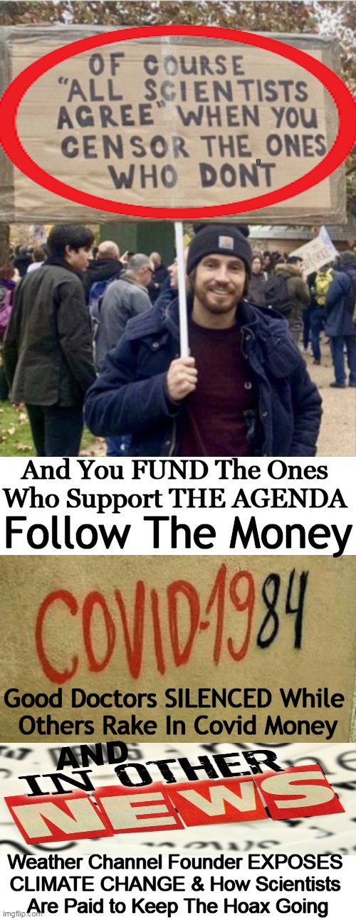 Common Sense Truth In A Meme | '; And You FUND The Ones 
Who Support THE AGENDA; Follow The Money; Good Doctors SILENCED While 
Others Rake In Covid Money; AND; Weather Channel Founder EXPOSES 
CLIMATE CHANGE & How Scientists 
Are Paid to Keep The Hoax Going | image tagged in politics,covid 19,censorship,1984,silenced and punished for telling the truth,climate change | made w/ Imgflip meme maker