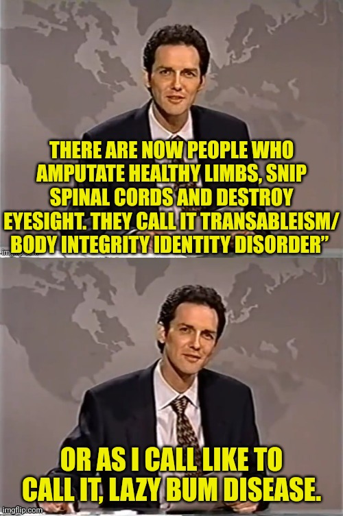 The new thing for the left still involves mutilation | THERE ARE NOW PEOPLE WHO AMPUTATE HEALTHY LIMBS, SNIP SPINAL CORDS AND DESTROY EYESIGHT. THEY CALL IT TRANSABLEISM/ BODY INTEGRITY IDENTITY DISORDER”; OR AS I CALL LIKE TO CALL IT, LAZY BUM DISEASE. | image tagged in weekend update with norm,mutilation,democrats,trans,disabled,lazy | made w/ Imgflip meme maker