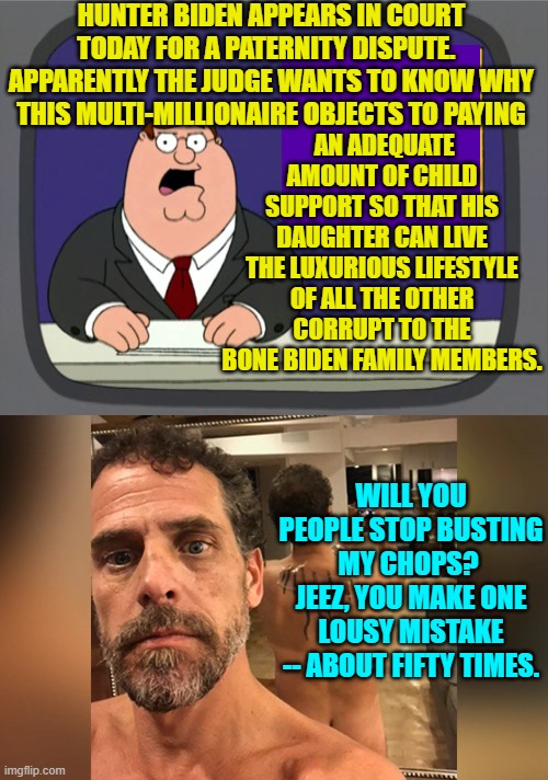 He was boning an exotic dancer while he was also boning his dead brother's widow. | HUNTER BIDEN APPEARS IN COURT TODAY FOR A PATERNITY DISPUTE.   APPARENTLY THE JUDGE WANTS TO KNOW WHY THIS MULTI-MILLIONAIRE OBJECTS TO PAYING; AN ADEQUATE AMOUNT OF CHILD SUPPORT SO THAT HIS DAUGHTER CAN LIVE THE LUXURIOUS LIFESTYLE OF ALL THE OTHER CORRUPT TO THE BONE BIDEN FAMILY MEMBERS. WILL YOU PEOPLE STOP BUSTING MY CHOPS?  JEEZ, YOU MAKE ONE LOUSY MISTAKE -- ABOUT FIFTY TIMES. | image tagged in peter griffin news | made w/ Imgflip meme maker