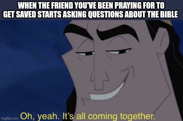 Prayer works | WHEN THE FRIEND YOU'VE BEEN PRAYING FOR TO GET SAVED STARTS ASKING QUESTIONS ABOUT THE BIBLE | image tagged in it's all coming together,christianity,gospel,prayer | made w/ Imgflip meme maker