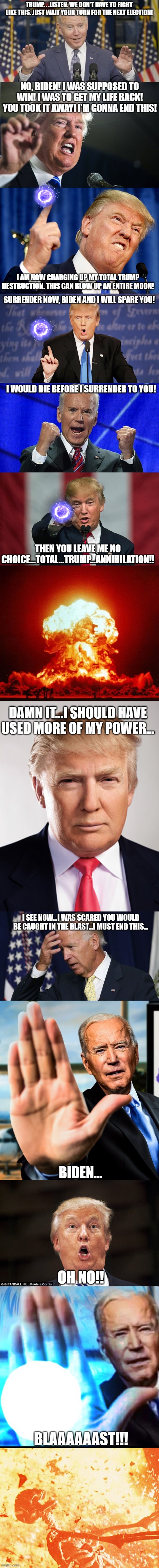 five upvoet and I post in politicsTOO and politics | TRUMP. . .LISTEN. WE DON'T HAVE TO FIGHT LIKE THIS. JUST WAIT YOUR TURN FOR THE NEXT ELECTION! NO, BIDEN! I WAS SUPPOSED TO WIN! I WAS TO GET MY LIFE BACK! YOU TOOK IT AWAY! I'M GONNA END THIS! I AM NOW CHARGING UP MY TOTAL TRUMP DESTRUCTION. THIS CAN BLOW UP AN ENTIRE M0ON! SURRENDER NOW, BIDEN AND I WILL SPARE YOU! I WOULD DIE BEFORE I SURRENDER TO YOU! THEN YOU LEAVE ME NO CHOICE...TOTAL...TRUMP...ANNIHILATION!! DAMN IT...I SHOULD HAVE USED MORE OF MY POWER... I SEE NOW...I WAS SCARED YOU WOULD BE CAUGHT IN THE BLAST...I MUST END THIS... BIDEN... OH NO!! BLAAAAAAST!!! | image tagged in cocky joe biden,donald trump,donald trump wrong,joe biden fists angry,donald trump birthday | made w/ Imgflip meme maker