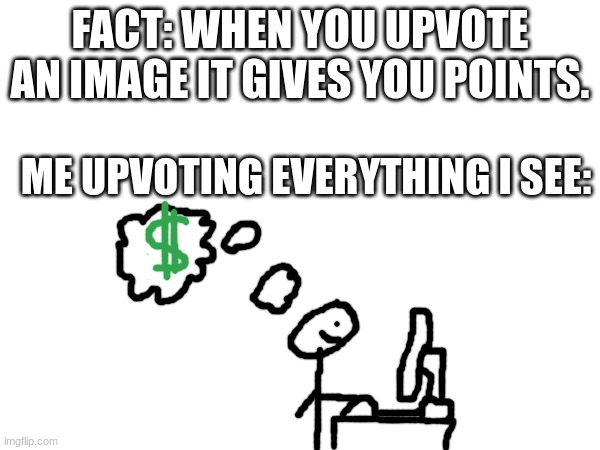 mmmmooooonnnneeeyyyy!!! | FACT: WHEN YOU UPVOTE AN IMAGE IT GIVES YOU POINTS. ME UPVOTING EVERYTHING I SEE: | image tagged in blank white template | made w/ Imgflip meme maker
