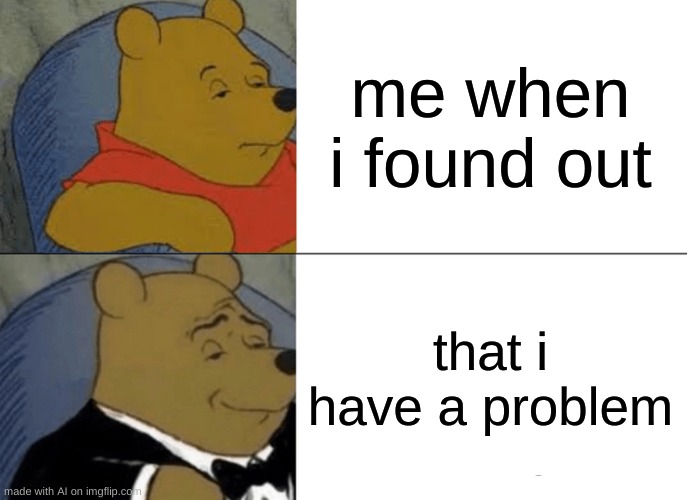 ngl i do... | me when i found out; that i have a problem | image tagged in memes,tuxedo winnie the pooh | made w/ Imgflip meme maker