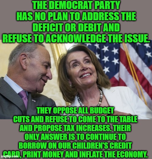 Yep | THE DEMOCRAT PARTY HAS NO PLAN TO ADDRESS THE DEFICIT OR DEBIT AND REFUSE TO ACKNOWLEDGE THE ISSUE. THEY OPPOSE ALL BUDGET CUTS AND REFUSE TO COME TO THE TABLE AND PROPOSE TAX INCREASES. THEIR ONLY ANSWER IS TO CONTINUE TO BORROW ON OUR CHILDREN'S CREDIT CARD, PRINT MONEY AND INFLATE THE ECONOMY. | image tagged in laughing democrats | made w/ Imgflip meme maker