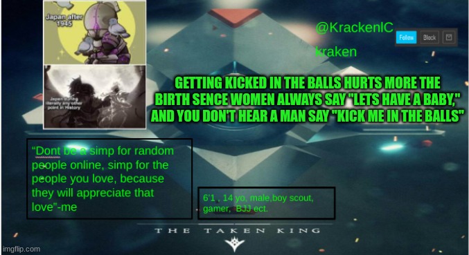 kraken destiny temp | GETTING KICKED IN THE BALLS HURTS MORE THE BIRTH SENCE WOMEN ALWAYS SAY "LETS HAVE A BABY," AND YOU DON'T HEAR A MAN SAY "KICK ME IN THE BALLS" | image tagged in kraken destiny temp | made w/ Imgflip meme maker