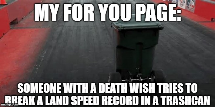 My fyp | MY FOR YOU PAGE:; SOMEONE WITH A DEATH WISH TRIES TO BREAK A LAND SPEED RECORD IN A TRASHCAN | image tagged in i am speed,speed,trash can,crazy | made w/ Imgflip meme maker