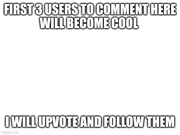 FIRST 3 USERS TO COMMENT HERE
WILL BECOME COOL; I WILL UPVOTE AND FOLLOW THEM | made w/ Imgflip meme maker