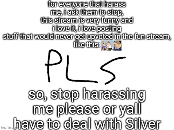 for everyone that harass me, i ask them to stop, this stream is very funny and i love it, i love posting stuff that would never get upvoted in the fun stream,
like this:; so, stop harassing me please or yall have to deal with Silver | made w/ Imgflip meme maker