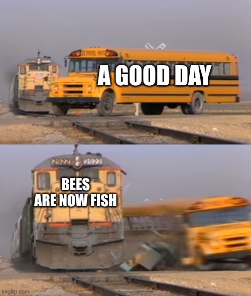 Food theory | A GOOD DAY; BEES ARE NOW FISH | image tagged in a train hitting a school bus | made w/ Imgflip meme maker