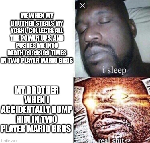 there's barely any room on the screen tho | ME WHEN MY BROTHER STEALS MY YOSHI, COLLECTS ALL THE POWER UPS, AND PUSHES ME INTO DEATH 9999999 TIMES IN TWO PLAYER MARIO BROS; MY BROTHER WHEN I ACCIDENTALLY BUMP HIM IN TWO PLAYER MARIO BROS | image tagged in i sleep real shit,if you read this tag you are cursed | made w/ Imgflip meme maker