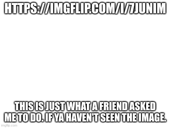 Guess I'm back too. | HTTPS://IMGFLIP.COM/I/7JUNIM; THIS IS JUST WHAT A FRIEND ASKED ME TO DO. IF YA HAVEN'T SEEN THE IMAGE. | image tagged in blank white template | made w/ Imgflip meme maker