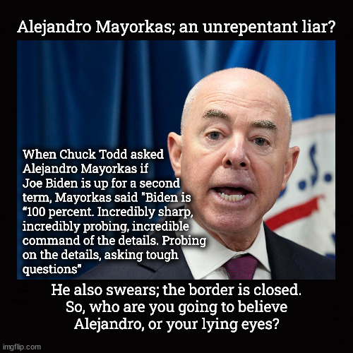 So, who are you going to believe Alejandro, or your lying eyes? | Alejandro Mayorkas; an unrepentant liar? When Chuck Todd asked
Alejandro Mayorkas if 
Joe Biden is up for a second
term, Mayorkas said "Biden is
“100 percent. Incredibly sharp,
incredibly probing, incredible
command of the details. Probing
on the details, asking tough 
questions”; He also swears; the border is closed.
So, who are you going to believe
Alejandro, or your lying eyes? | image tagged in alejandro mayorkas,biden dementia,open border | made w/ Imgflip meme maker