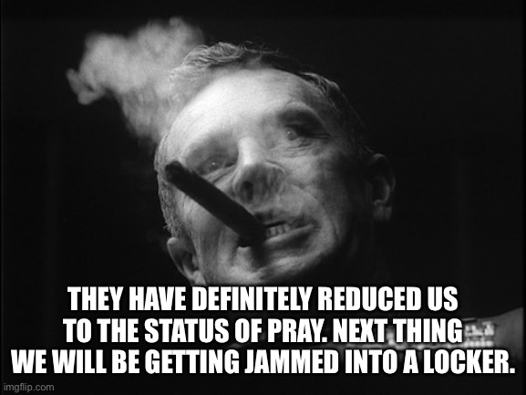 General Ripper (Dr. Strangelove) | THEY HAVE DEFINITELY REDUCED US TO THE STATUS OF PRAY. NEXT THING WE WILL BE GETTING JAMMED INTO A LOCKER. | image tagged in general ripper dr strangelove | made w/ Imgflip meme maker