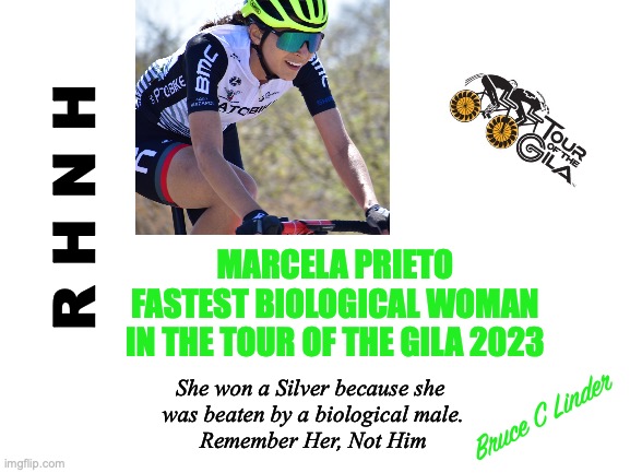 Marcela Prieto | R H N H; MARCELA PRIETO
FASTEST BIOLOGICAL WOMAN
IN THE TOUR OF THE GILA 2023; She won a Silver because she 
was beaten by a biological male.
Remember Her, Not Him; Bruce C Linder | image tagged in tour of the gila,silver medal,marcela prieto,fastest biological woman,r h n h,remember her not him | made w/ Imgflip meme maker
