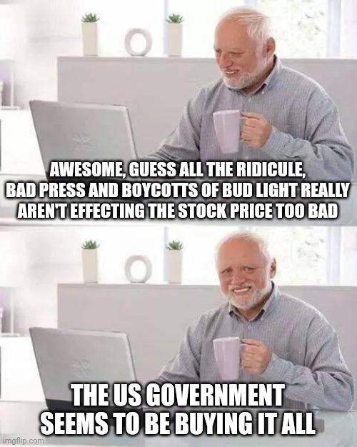 Hide the Pain Harold | AWESOME, GUESS ALL THE RIDICULE, BAD PRESS AND BOYCOTTS OF BUD LIGHT REALLY AREN'T EFFECTING THE STOCK PRICE TOO BAD; THE US GOVERNMENT SEEMS TO BE BUYING IT ALL | image tagged in memes,hide the pain harold | made w/ Imgflip meme maker