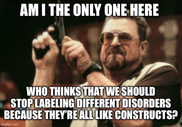 Stop labeling disorders | AM I THE ONLY ONE HERE; WHO THINKS THAT WE SHOULD STOP LABELING DIFFERENT DISORDERS BECAUSE THEY’RE ALL LIKE CONSTRUCTS? | image tagged in memes,am i the only one around here | made w/ Imgflip meme maker