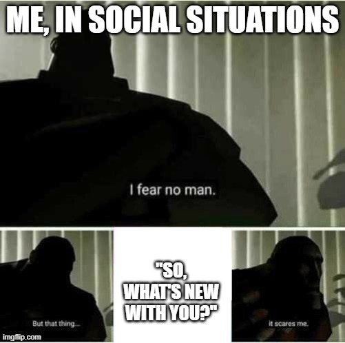 It's a hard life, being an introvert with FOMO | ME, IN SOCIAL SITUATIONS; "SO, WHAT'S NEW WITH YOU?" | image tagged in i fear no man | made w/ Imgflip meme maker