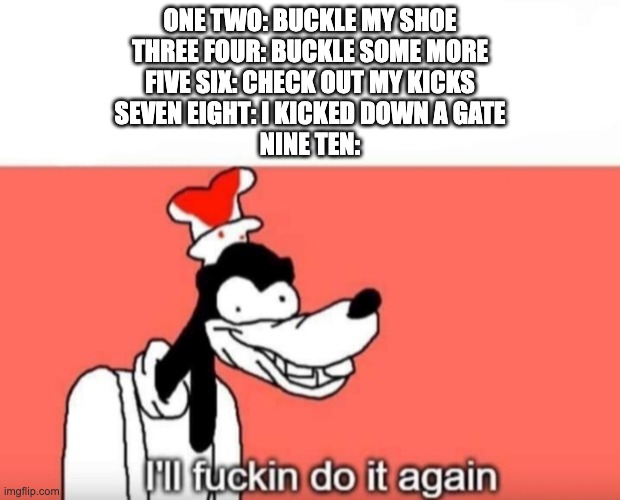 buckle my shoe extended | ONE TWO: BUCKLE MY SHOE
THREE FOUR: BUCKLE SOME MORE
FIVE SIX: CHECK OUT MY KICKS
SEVEN EIGHT: I KICKED DOWN A GATE
NINE TEN: | image tagged in ill do it again,buckle my shoe | made w/ Imgflip meme maker