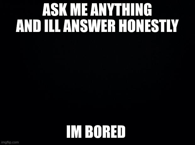 Black background | ASK ME ANYTHING AND ILL ANSWER HONESTLY; IM BORED | image tagged in black background | made w/ Imgflip meme maker