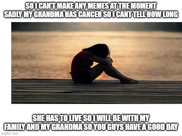 it's so sad | SO I CAN'T MAKE ANY MEMES AT THE MOMENT SADLY MY GRANDMA HAS CANCER SO I CANT TELL HOW LONG; SHE HAS TO LIVE SO I WILL BE WITH MY FAMILY AND MY GRANDMA SO YOU GUYS HAVE A GOOD DAY | image tagged in sad | made w/ Imgflip meme maker