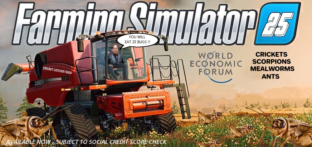 FARMING SIMULATOR 2025 WEF EDITION | YOU WILL 
EAT ZE BUGS !! AVAILABLE NOW - SUBJECT TO SOCIAL CREDIT SCORE CHECK | image tagged in memes,farming,bugs,klaus schwab,wef,political meme | made w/ Imgflip meme maker