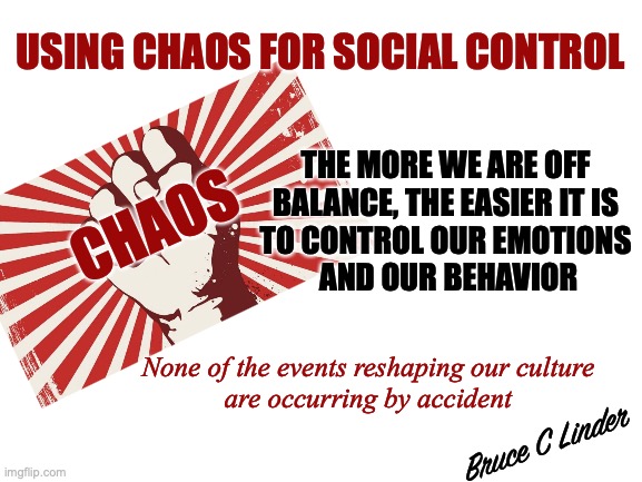 Chaos Theory | USING CHAOS FOR SOCIAL CONTROL; THE MORE WE ARE OFF 
BALANCE, THE EASIER IT IS 
TO CONTROL OUR EMOTIONS 
AND OUR BEHAVIOR; CHAOS; None of the events reshaping our culture
are occurring by accident; Bruce C Linder | image tagged in chaos,social control,intentional not accidental,chaos theory | made w/ Imgflip meme maker