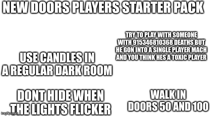 yes | NEW DOORS PLAYERS STARTER PACK; TRY TO PLAY WITH SOMEONE WITH 915346810368 DEATHS BUT HE GON INTO A SINGLE PLAYER MACH AND YOU THINK HES A TOXIC PLAYER; USE CANDLES IN A REGULAR DARK ROOM; WALK IN DOORS 50 AND 100; DONT HIDE WHEN THE LIGHTS FLICKER | image tagged in starter pack | made w/ Imgflip meme maker