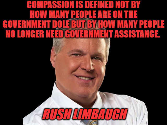 Rush Quote | COMPASSION IS DEFINED NOT BY HOW MANY PEOPLE ARE ON THE GOVERNMENT DOLE BUT BY HOW MANY PEOPLE NO LONGER NEED GOVERNMENT ASSISTANCE. RUSH LIMBAUGH | image tagged in rush limbaugh | made w/ Imgflip meme maker
