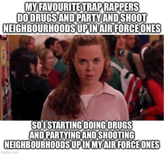 In my Air Force Ones ???? by Ava*$un aka KK | MY FAVOURITE TRAP RAPPERS DO DRUGS AND PARTY AND SHOOT NEIGHBOURHOODS UP IN AIR FORCE ONES; SO I STARTING DOING DRUGS AND PARTYING AND SHOOTING NEIGHBOURHOODS UP IN MY AIR FORCE ONES | image tagged in mean girls army pants | made w/ Imgflip meme maker