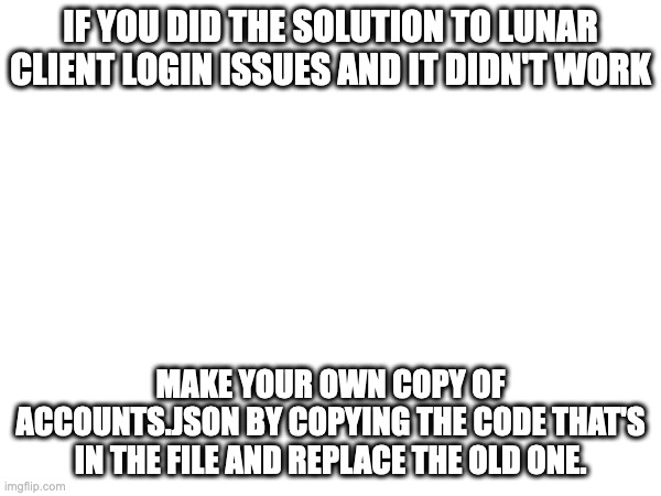 IF YOU DID THE SOLUTION TO LUNAR CLIENT LOGIN ISSUES AND IT DIDN'T WORK; MAKE YOUR OWN COPY OF ACCOUNTS.JSON BY COPYING THE CODE THAT'S IN THE FILE AND REPLACE THE OLD ONE. | image tagged in if the official solution didn't work | made w/ Imgflip meme maker