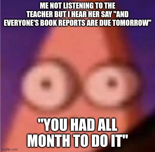 i had this happen last week | ME NOT LISTENING TO THE TEACHER BUT I HEAR HER SAY "AND EVERYONE'S BOOK REPORTS ARE DUE TOMORROW"; "YOU HAD ALL MONTH TO DO IT" | image tagged in eyes wide patrick | made w/ Imgflip meme maker
