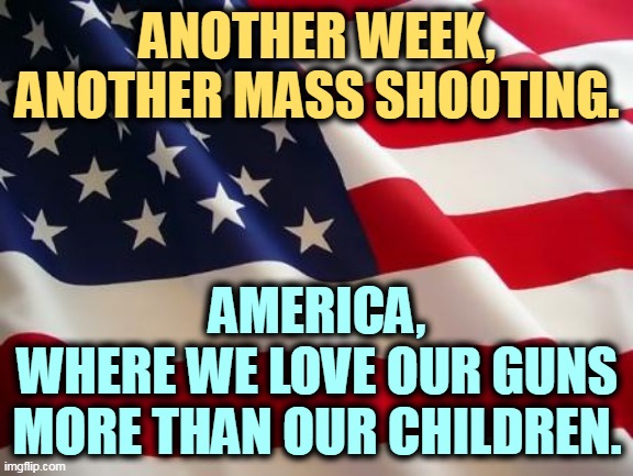 Gun madness | ANOTHER WEEK,
ANOTHER MASS SHOOTING. AMERICA,
WHERE WE LOVE OUR GUNS MORE THAN OUR CHILDREN. | image tagged in american flag,mass shooting,mass shootings,dead,children,guns | made w/ Imgflip meme maker