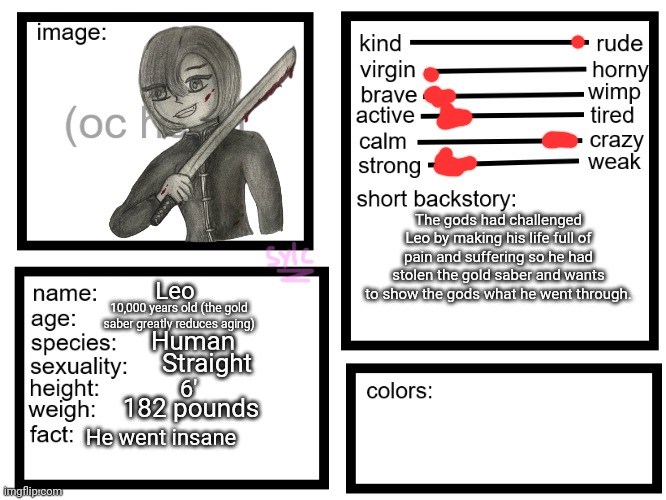 I wanted to try this template out | The gods had challenged Leo by making his life full of pain and suffering so he had stolen the gold saber and wants to show the gods what he went through. Leo; 10,000 years old (the gold saber greatly reduces aging); Human; Straight; 6'; 182 pounds; He went insane | image tagged in oc list thing by sylcmori | made w/ Imgflip meme maker