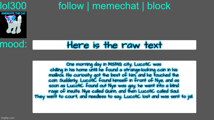 Lol300 announcement temp 3 | Here is the raw text; One morning day in MSMG city, LucotIC was chilling in his home until he found a strange-looking coin in his mailbox. His curiosity got the best of him, and he touched the coin. Suddenly, LucotIC found himself in front of Nye, and as soon as LucotIC found out Nye was gay, he went into a blind rage of insults. Nye called Quinn, and then LucotIC called Saul. They went to court, and needless to say, LucotIC lost and was sent to jail. | image tagged in lol300 announcement temp 3 | made w/ Imgflip meme maker