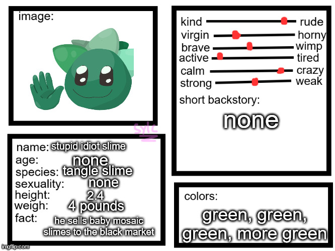 oc list thing (by sylcmori) | none; stupid idiot slime; none; tangle slime; none; 2.4; 4 pounds; green, green, green, more green; he sells baby mosaic slimes to the black market | image tagged in oc list thing by sylcmori | made w/ Imgflip meme maker