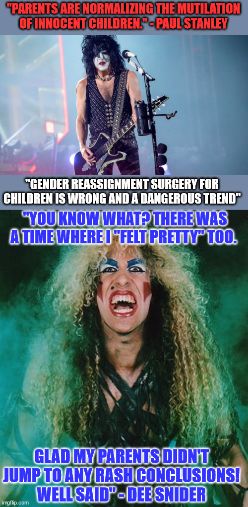 Gender Reassignment Surgery For Children is Wrong and a Dangerous Trend | "PARENTS ARE NORMALIZING THE MUTILATION OF INNOCENT CHILDREN." - PAUL STANLEY; "GENDER REASSIGNMENT SURGERY FOR CHILDREN IS WRONG AND A DANGEROUS TREND"; "YOU KNOW WHAT? THERE WAS A TIME WHERE I "FELT PRETTY" TOO. GLAD MY PARENTS DIDN'T JUMP TO ANY RASH CONCLUSIONS! WELL SAID" - DEE SNIDER | image tagged in common sense | made w/ Imgflip meme maker