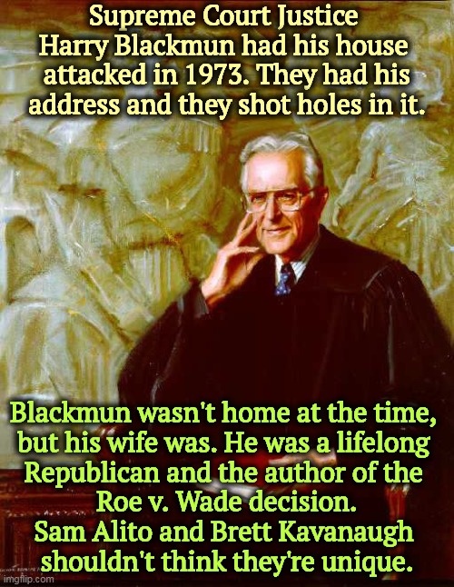 Whoever threatened Kavanaugh turned himself in. Who tried to shoot holes in Harry Blackmun did not. | Supreme Court Justice 
Harry Blackmun had his house 
attacked in 1973. They had his address and they shot holes in it. Blackmun wasn't home at the time, 
but his wife was. He was a lifelong 
Republican and the author of the 
Roe v. Wade decision.
Sam Alito and Brett Kavanaugh 
shouldn't think they're unique. | image tagged in justice harry blackmun,supreme court,abortion,attack,guns | made w/ Imgflip meme maker