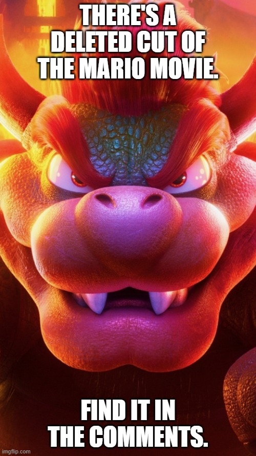 Copy this link and paste and go to it at the top of the page: https://i.imgflip.com/7k677v.mp4 | THERE'S A DELETED CUT OF THE MARIO MOVIE. FIND IT IN THE COMMENTS. | image tagged in bowser mario bros movie,bowser,mario movie,luigi | made w/ Imgflip meme maker
