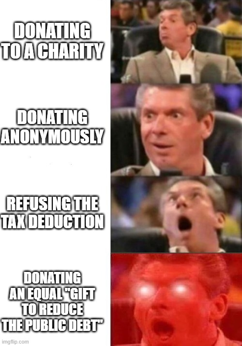 Mr. McMahon reaction | DONATING TO A CHARITY; DONATING ANONYMOUSLY; REFUSING THE TAX DEDUCTION; DONATING AN EQUAL "GIFT TO REDUCE THE PUBLIC DEBT" | image tagged in mr mcmahon reaction | made w/ Imgflip meme maker