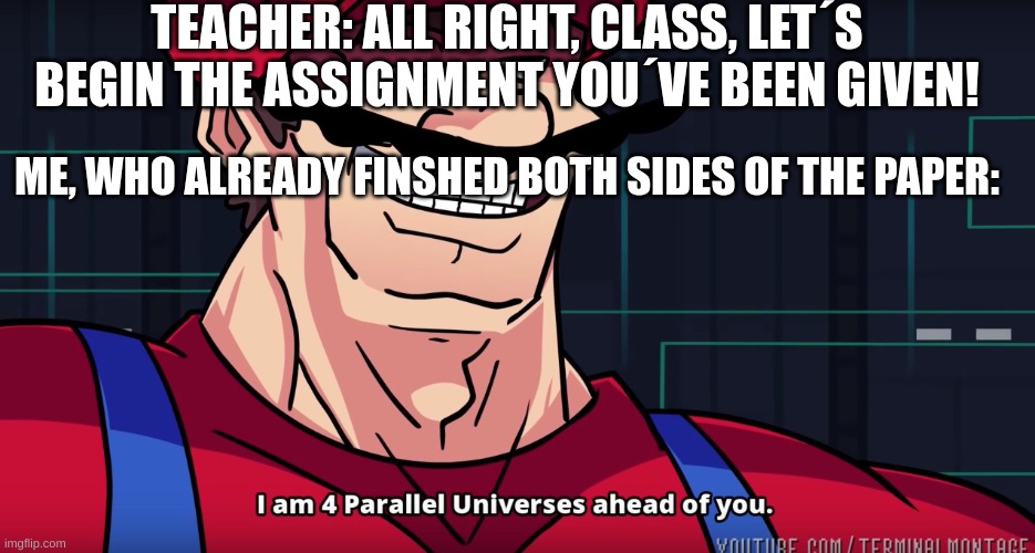 Literally me in math class: | TEACHER: ALL RIGHT, CLASS, LET´S BEGIN THE ASSIGNMENT YOU´VE BEEN GIVEN! ME, WHO ALREADY FINSHED BOTH SIDES OF THE PAPER: | image tagged in mario i am four parallel universes ahead of you | made w/ Imgflip meme maker