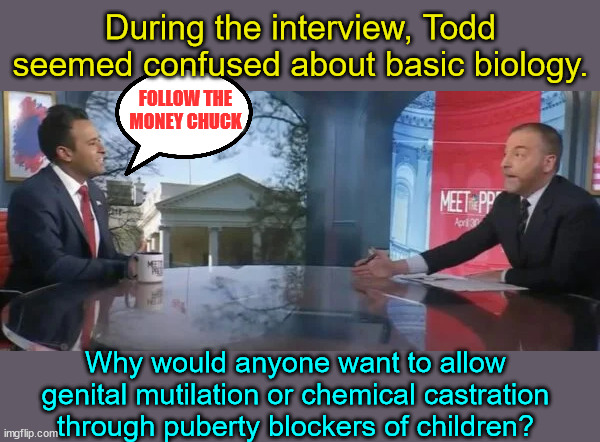 Follow the money Chuck | During the interview, Todd seemed confused about basic biology. FOLLOW THE MONEY CHUCK; Why would anyone want to allow genital mutilation or chemical castration through puberty blockers of children? | image tagged in follow,the,money,chuck | made w/ Imgflip meme maker