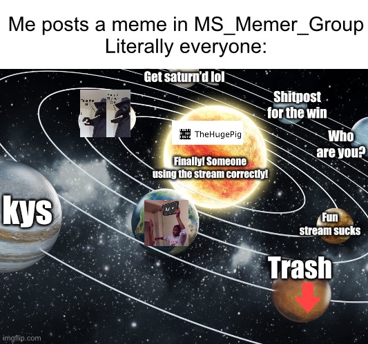 This isn’t an insult, but this was really fun to make :D (#978) | Me posts a meme in MS_Memer_Group
Literally everyone:; Get saturn’d lol; Shitpost for the win; Who are you? Finally! Someone using the stream correctly! kys; Fun stream sucks; Trash | image tagged in msmg,memes,idiots,babies,good memes,planets | made w/ Imgflip meme maker