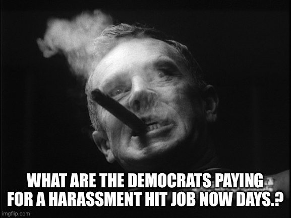 General Ripper (Dr. Strangelove) | WHAT ARE THE DEMOCRATS PAYING FOR A HARASSMENT HIT JOB NOW DAYS.? | image tagged in general ripper dr strangelove | made w/ Imgflip meme maker